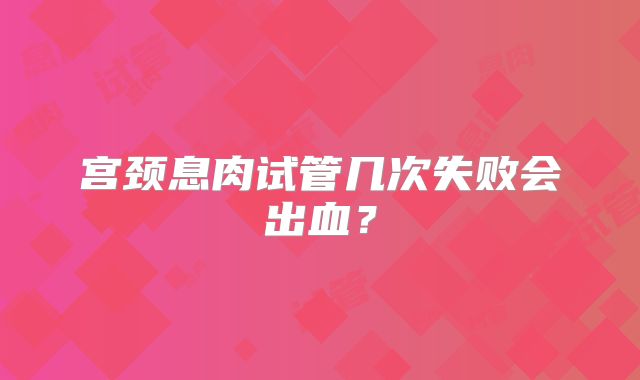 宫颈息肉试管几次失败会出血？