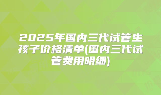 2025年国内三代试管生孩子价格清单(国内三代试管费用明细)