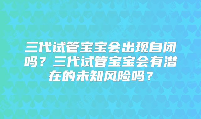 三代试管宝宝会出现自闭吗？三代试管宝宝会有潜在的未知风险吗？