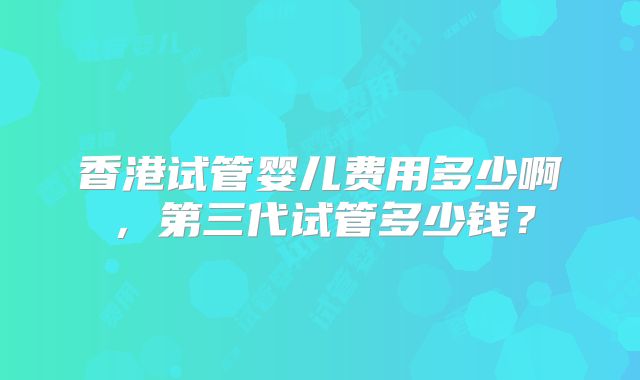 香港试管婴儿费用多少啊，第三代试管多少钱？