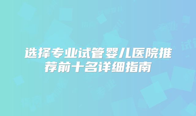 选择专业试管婴儿医院推荐前十名详细指南