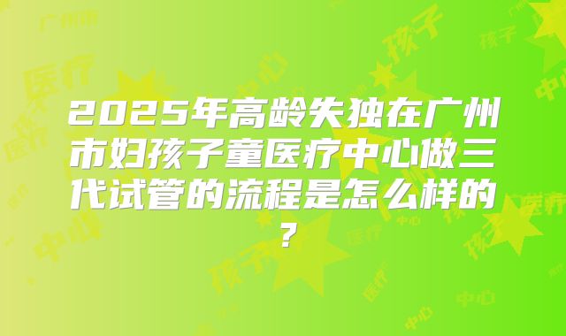2025年高龄失独在广州市妇孩子童医疗中心做三代试管的流程是怎么样的?