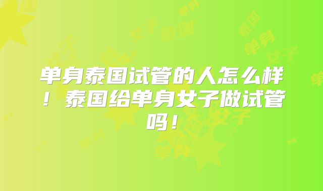 单身泰国试管的人怎么样！泰国给单身女子做试管吗！