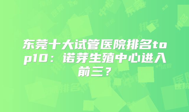 东莞十大试管医院排名top10：诺芽生殖中心进入前三？