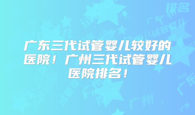 广东三代试管婴儿较好的医院！广州三代试管婴儿医院排名！