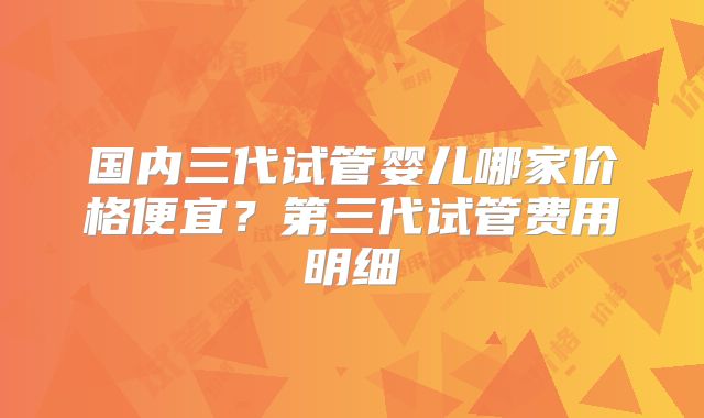 国内三代试管婴儿哪家价格便宜？第三代试管费用明细