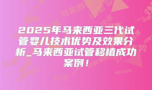 2025年马来西亚三代试管婴儿技术优势及效果分析_马来西亚试管移植成功案例！