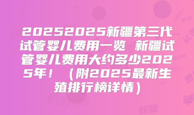 20252025新疆第三代试管婴儿费用一览 新疆试管婴儿费用大约多少2025年！（附2025最新生殖排行榜详情）