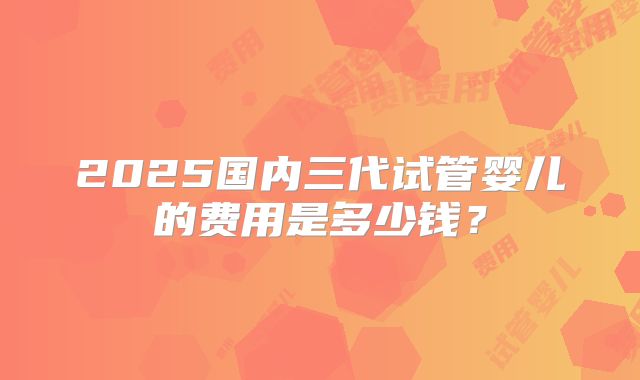 2025国内三代试管婴儿的费用是多少钱？