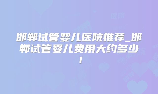 邯郸试管婴儿医院推荐_邯郸试管婴儿费用大约多少!