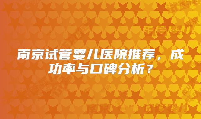 南京试管婴儿医院推荐，成功率与口碑分析？
