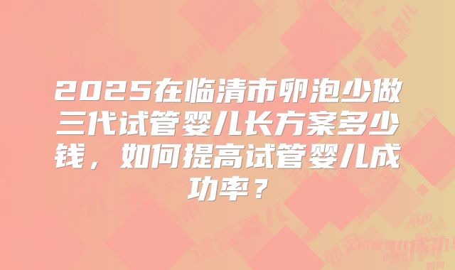 2025在临清市卵泡少做三代试管婴儿长方案多少钱，如何提高试管婴儿成功率？