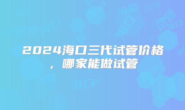 2024海口三代试管价格，哪家能做试管