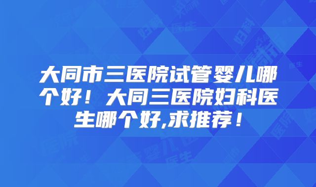 大同市三医院试管婴儿哪个好！大同三医院妇科医生哪个好,求推荐！
