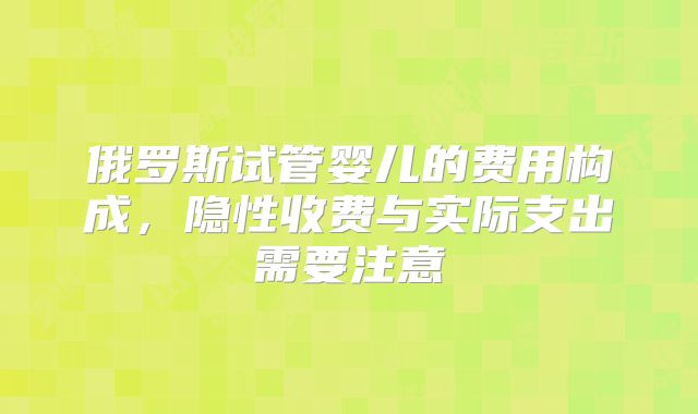 俄罗斯试管婴儿的费用构成，隐性收费与实际支出需要注意