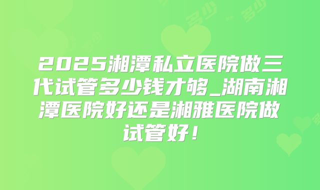 2025湘潭私立医院做三代试管多少钱才够_湖南湘潭医院好还是湘雅医院做试管好！