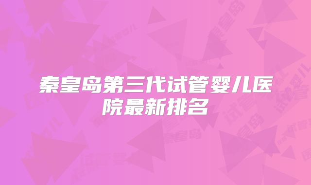 秦皇岛第三代试管婴儿医院最新排名