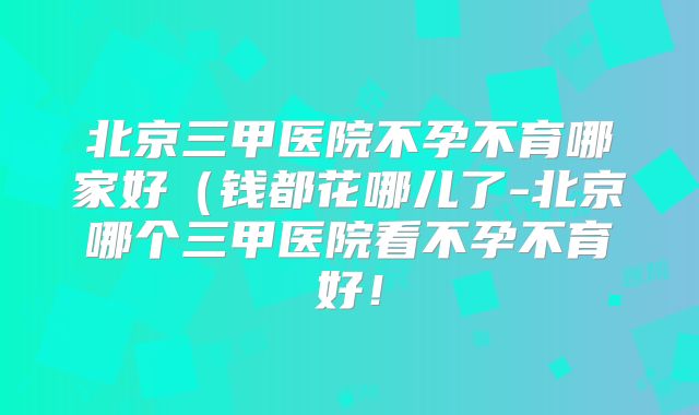 北京三甲医院不孕不育哪家好（钱都花哪儿了-北京哪个三甲医院看不孕不育好！