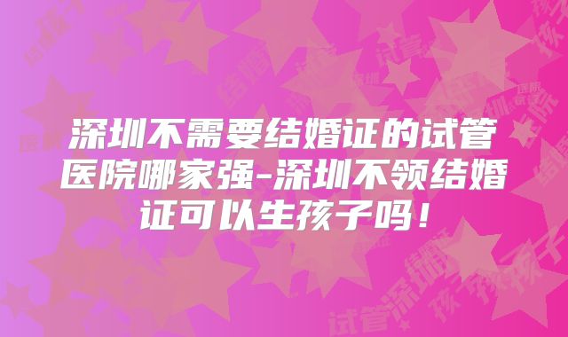 深圳不需要结婚证的试管医院哪家强-深圳不领结婚证可以生孩子吗！