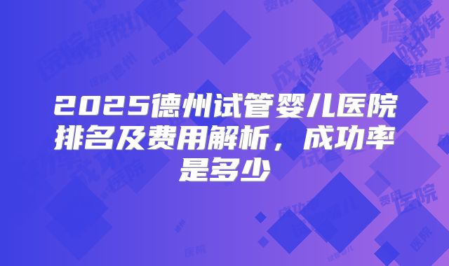 2025德州试管婴儿医院排名及费用解析，成功率是多少