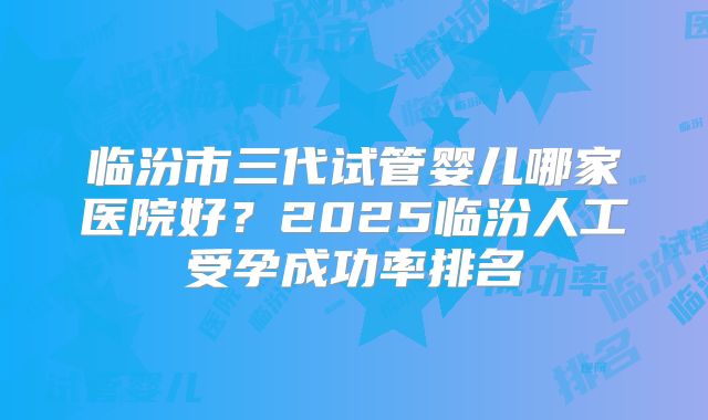 临汾市三代试管婴儿哪家医院好？2025临汾人工受孕成功率排名