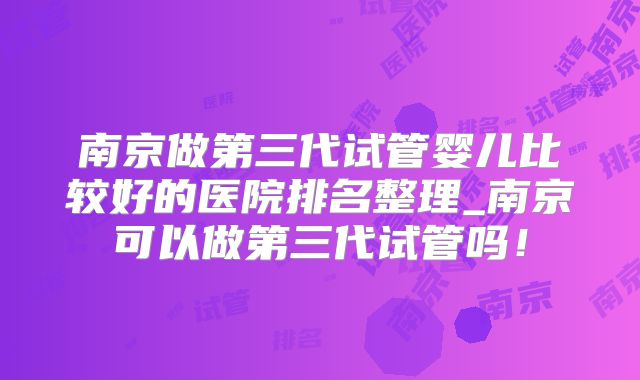 南京做第三代试管婴儿比较好的医院排名整理_南京可以做第三代试管吗!