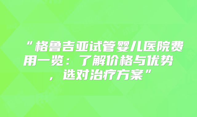 “格鲁吉亚试管婴儿医院费用一览：了解价格与优势，选对治疗方案”