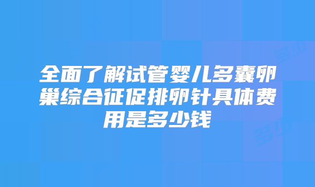 全面了解试管婴儿多囊卵巢综合征促排卵针具体费用是多少钱