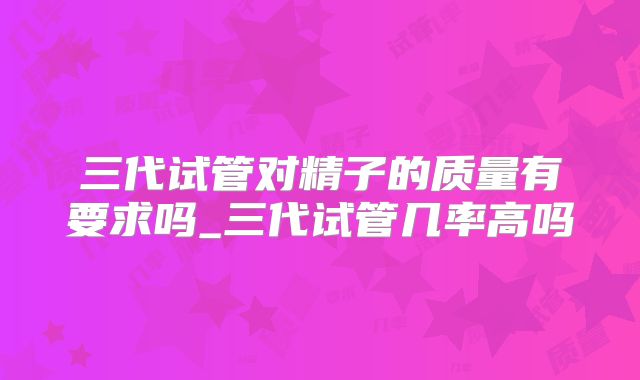 三代试管对精子的质量有要求吗_三代试管几率高吗