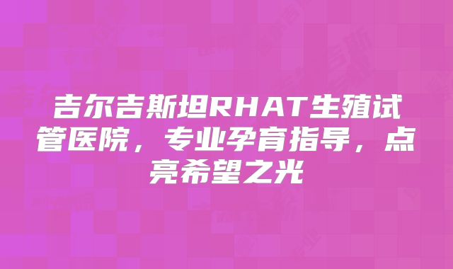 吉尔吉斯坦RHAT生殖试管医院,专业孕育指导,点亮希望之光
