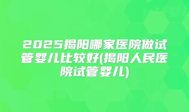 2025揭阳哪家医院做试管婴儿比较好(揭阳人民医院试管婴儿)