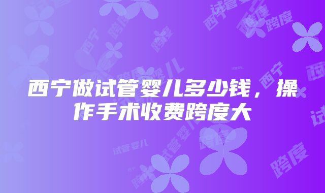 西宁做试管婴儿多少钱，操作手术收费跨度大