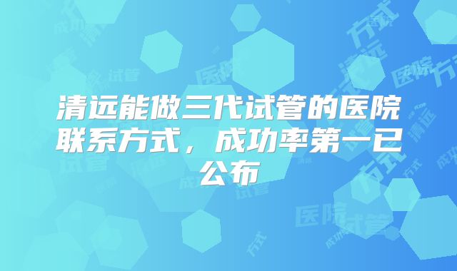 清远能做三代试管的医院联系方式,成功率第一已公布