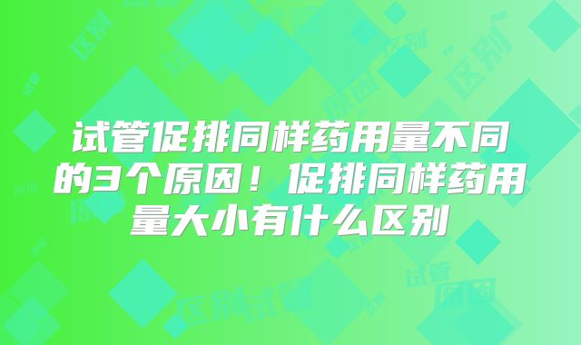 试管促排同样药用量不同的3个原因！促排同样药用量大小有什么区别
