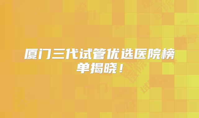 厦门三代试管优选医院榜单揭晓！