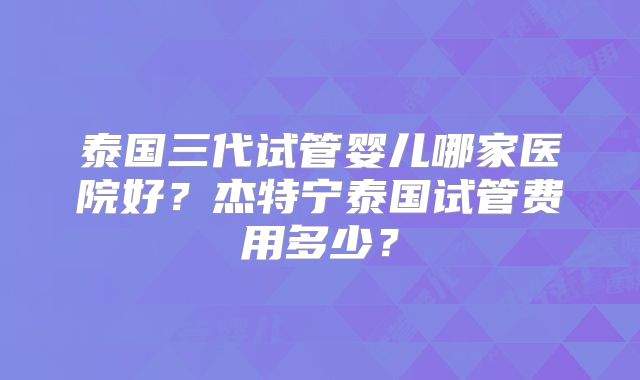 泰国三代试管婴儿哪家医院好？杰特宁泰国试管费用多少？