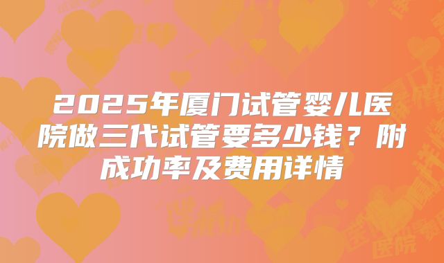 2025年厦门试管婴儿医院做三代试管要多少钱？附成功率及费用详情
