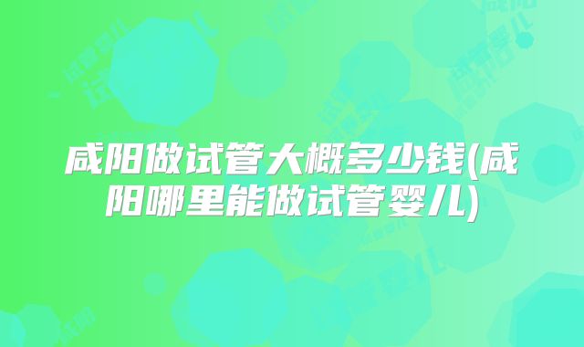 咸阳做试管大概多少钱(咸阳哪里能做试管婴儿)