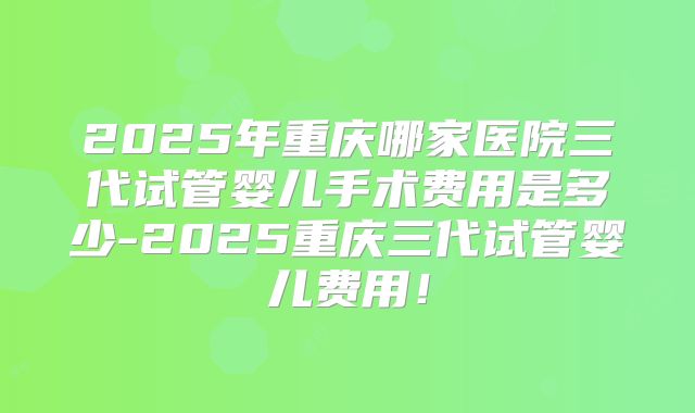 2025年重庆哪家医院三代试管婴儿手术费用是多少-2025重庆三代试管婴儿费用！