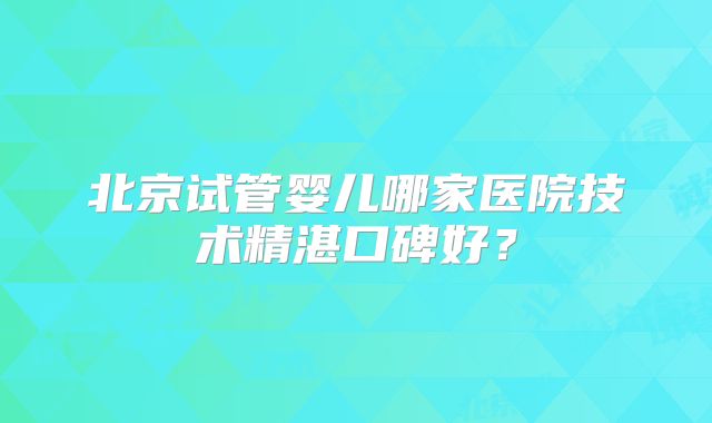 北京试管婴儿哪家医院技术精湛口碑好？