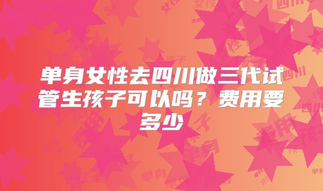 单身女性去四川做三代试管生孩子可以吗?费用要多少