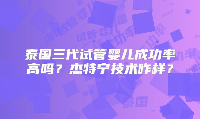 泰国三代试管婴儿成功率高吗？杰特宁技术咋样？