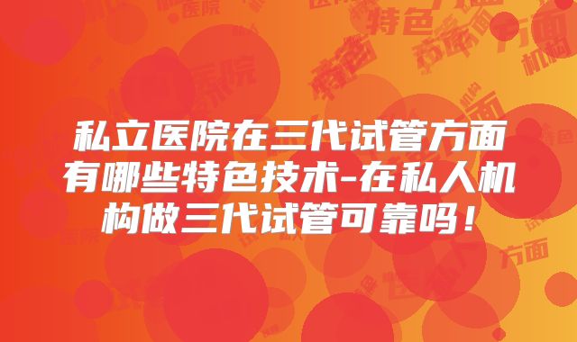 私立医院在三代试管方面有哪些特色技术-在私人机构做三代试管可靠吗!
