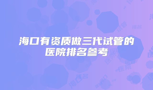 海口有资质做三代试管的医院排名参考