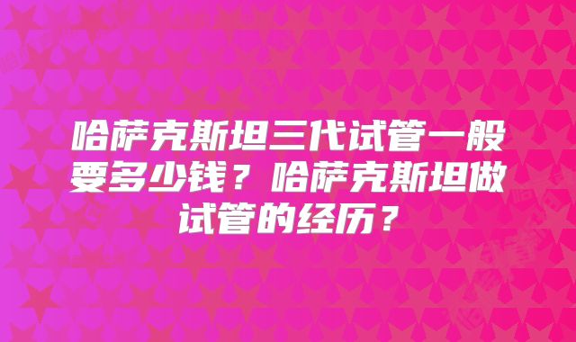 哈萨克斯坦三代试管一般要多少钱?哈萨克斯坦做试管的经历?