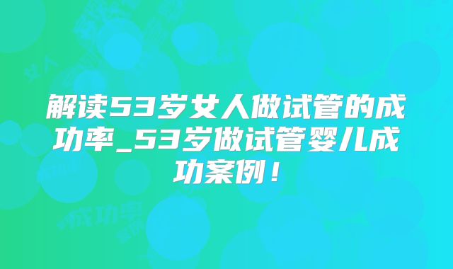 解读53岁女人做试管的成功率_53岁做试管婴儿成功案例!