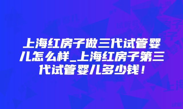 上海红房子做三代试管婴儿怎么样_上海红房子第三代试管婴儿多少钱!