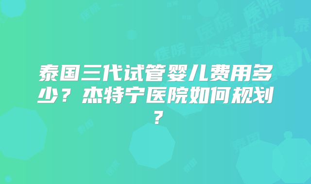 泰国三代试管婴儿费用多少？杰特宁医院如何规划？