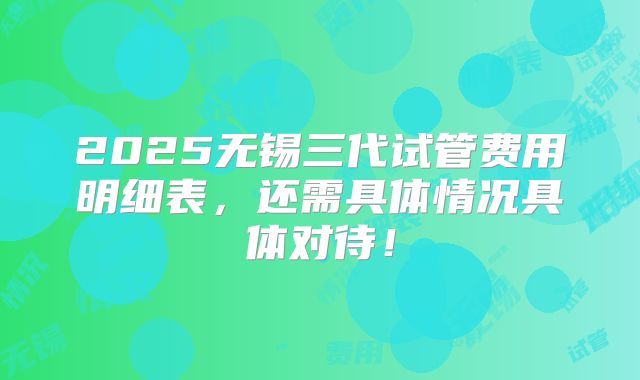 2025无锡三代试管费用明细表，还需具体情况具体对待！