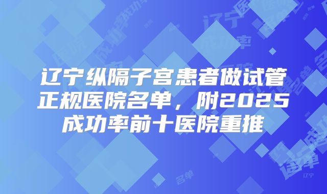 辽宁纵隔子宫患者做试管正规医院名单,附2025成功率前十医院重推